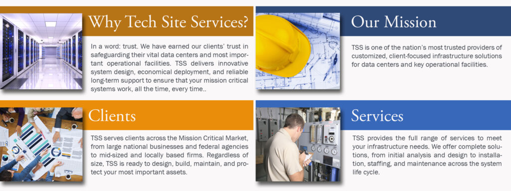 Why Tech Site Services?
In a word: trust. We have earned our clients’ trust in safeguarding their vital data centers and most important operational facilities. TSS delivers innovative system design, economical deployment, and reliable long-term support to ensure that your mission critical systems work, all the time, every time..

Our Mission
TSS is one of the nation’s most trusted providers of customized, client-focused infrastructure solutions for data centers and key operational facilities.

Services
TSS provides the full range of services to meet your infrastructure needs. We offer complete solutions, from initial analysis and design to installation, staffing, and maintenance across the system life cycle.

Clients
TSS serves clients across the Mission Critical Market, from large national businesses and federal agencies to mid-sized and locally based firms. Regardless of size, TSS is ready to design, build, maintain, and protect your most important assets.